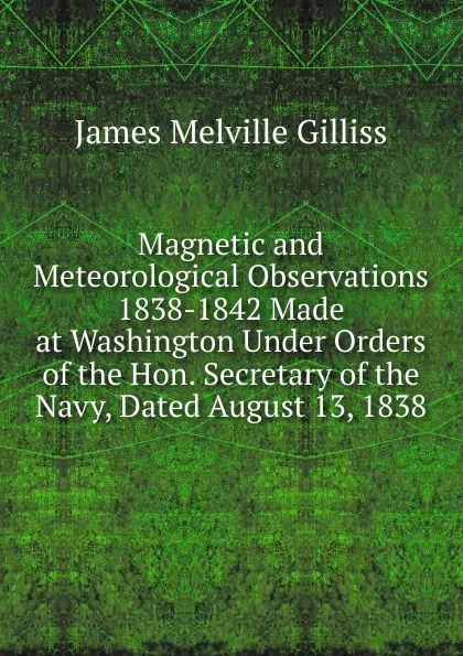 Обложка книги Magnetic and Meteorological Observations 1838-1842 Made at Washington Under Orders of the Hon. Secretary of the Navy, Dated August 13, 1838, James Melville Gilliss