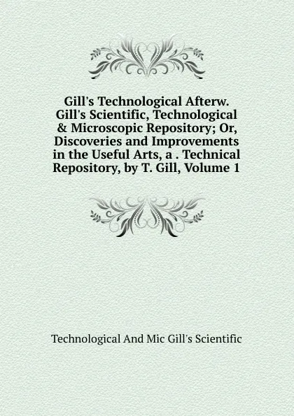 Обложка книги Gill.s Technological Afterw. Gill.s Scientific, Technological . Microscopic Repository; Or, Discoveries and Improvements in the Useful Arts, a . Technical Repository, by T. Gill, Volume 1, Technological And Mic Gill's Scientific