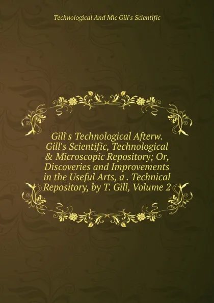 Обложка книги Gill.s Technological Afterw. Gill.s Scientific, Technological . Microscopic Repository; Or, Discoveries and Improvements in the Useful Arts, a . Technical Repository, by T. Gill, Volume 2, Technological And Mic Gill's Scientific