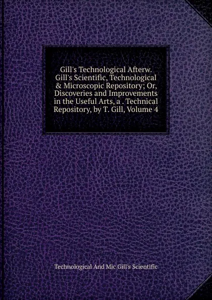 Обложка книги Gill.s Technological Afterw. Gill.s Scientific, Technological . Microscopic Repository; Or, Discoveries and Improvements in the Useful Arts, a . Technical Repository, by T. Gill, Volume 4, Technological And Mic Gill's Scientific