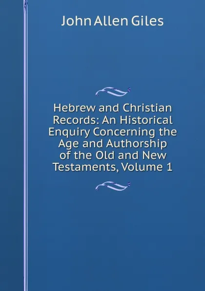 Обложка книги Hebrew and Christian Records: An Historical Enquiry Concerning the Age and Authorship of the Old and New Testaments, Volume 1, John Allen Giles