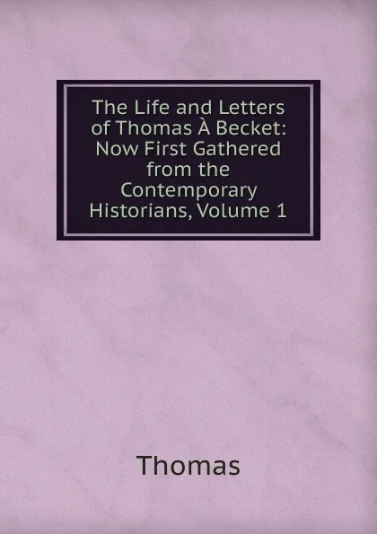 Обложка книги The Life and Letters of Thomas A Becket: Now First Gathered from the Contemporary Historians, Volume 1, Thomas à Kempis
