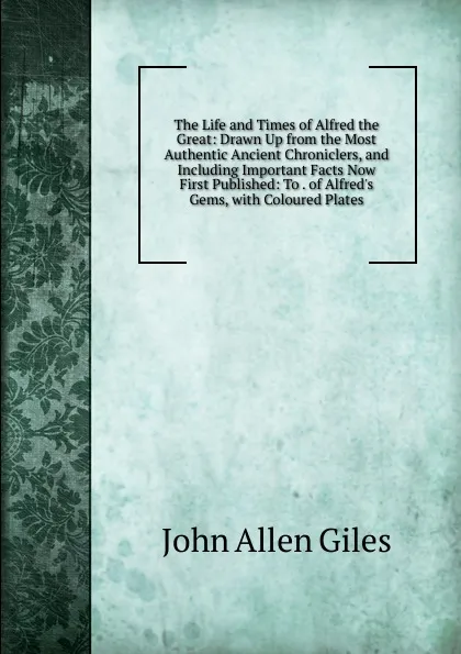 Обложка книги The Life and Times of Alfred the Great: Drawn Up from the Most Authentic Ancient Chroniclers, and Including Important Facts Now First Published: To . of Alfred.s Gems, with Coloured Plates, John Allen Giles