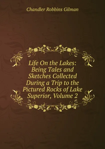 Обложка книги Life On the Lakes: Being Tales and Sketches Collected During a Trip to the Pictured Rocks of Lake Superior, Volume 2, Chandler Robbins Gilman