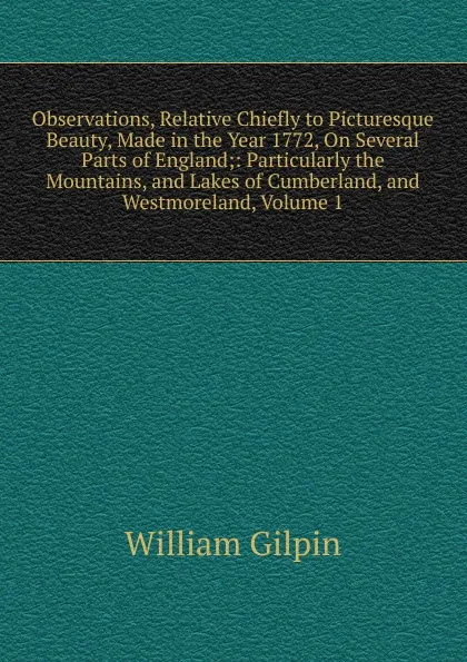 Обложка книги Observations, Relative Chiefly to Picturesque Beauty, Made in the Year 1772, On Several Parts of England;: Particularly the Mountains, and Lakes of Cumberland, and Westmoreland, Volume 1, Gilpin William