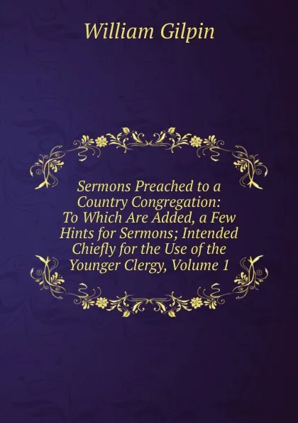 Обложка книги Sermons Preached to a Country Congregation: To Which Are Added, a Few Hints for Sermons; Intended Chiefly for the Use of the Younger Clergy, Volume 1, Gilpin William