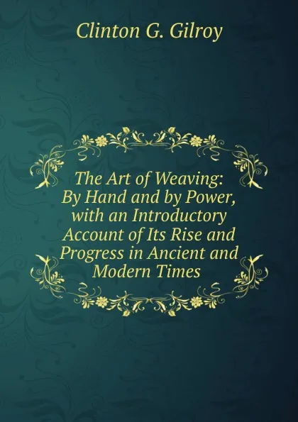 Обложка книги The Art of Weaving: By Hand and by Power, with an Introductory Account of Its Rise and Progress in Ancient and Modern Times ., Clinton G. Gilroy