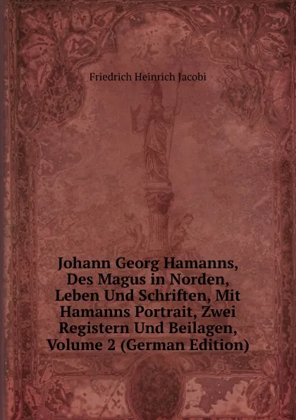 Обложка книги Johann Georg Hamanns, Des Magus in Norden, Leben Und Schriften, Mit Hamanns Portrait, Zwei Registern Und Beilagen, Volume 2 (German Edition), F.H. Jacobi