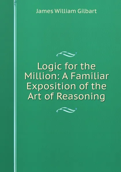 Обложка книги Logic for the Million: A Familiar Exposition of the Art of Reasoning, James William Gilbart