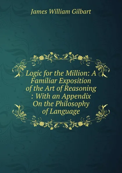 Обложка книги Logic for the Million: A Familiar Exposition of the Art of Reasoning : With an Appendix On the Philosophy of Language, James William Gilbart