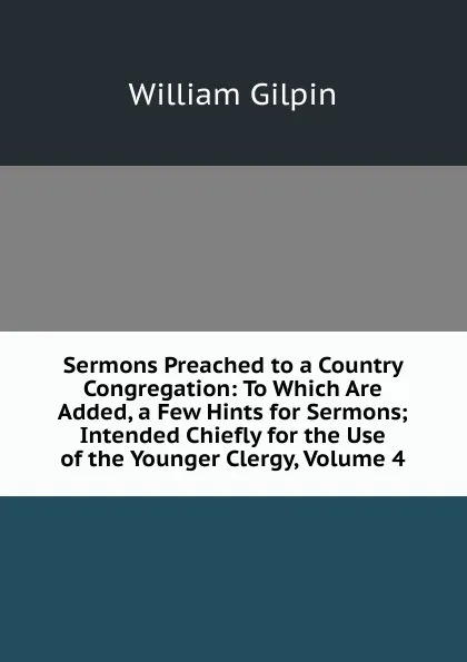 Обложка книги Sermons Preached to a Country Congregation: To Which Are Added, a Few Hints for Sermons; Intended Chiefly for the Use of the Younger Clergy, Volume 4, Gilpin William