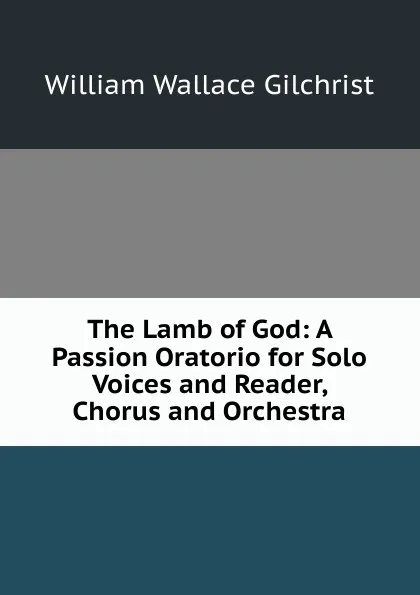 Обложка книги The Lamb of God: A Passion Oratorio for Solo Voices and Reader, Chorus and Orchestra, William Wallace Gilchrist