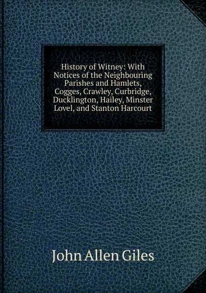Обложка книги History of Witney: With Notices of the Neighbouring Parishes and Hamlets, Cogges, Crawley, Curbridge, Ducklington, Hailey, Minster Lovel, and Stanton Harcourt, John Allen Giles