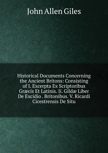 Обложка книги Historical Documents Concerning the Ancient Britons: Consisting of I. Excerpta Ex Scriptoribus Graecis Et Latinis. Ii. Gildae Liber De Excidio . Britonibus. V. Ricardi Cicestrensis De Situ, John Allen Giles