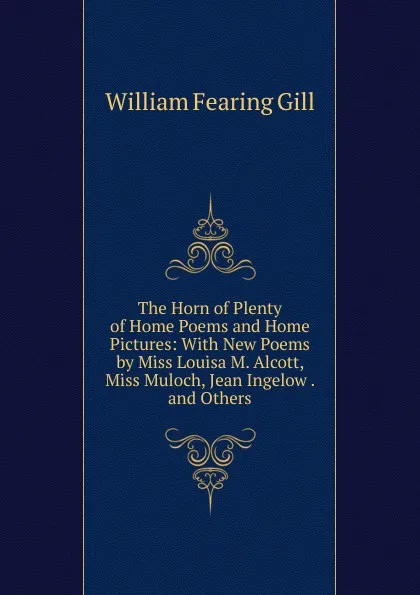 Обложка книги The Horn of Plenty of Home Poems and Home Pictures: With New Poems by Miss Louisa M. Alcott, Miss Muloch, Jean Ingelow . and Others, William Fearing Gill