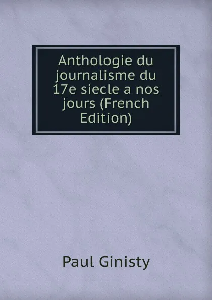 Обложка книги Anthologie du journalisme du 17e siecle a nos jours (French Edition), Paul Ginisty