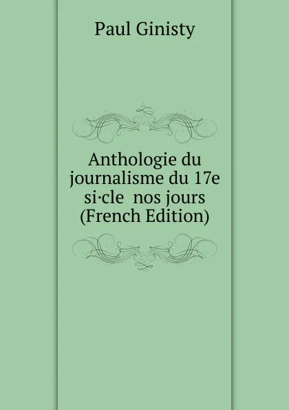 Обложка книги Anthologie du journalisme du 17e si.cle  nos jours (French Edition), Paul Ginisty