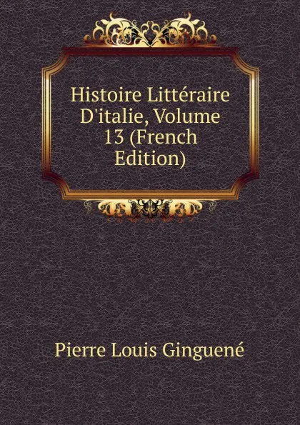 Обложка книги Histoire Litteraire D.italie, Volume 13 (French Edition), Pierre Louis Ginguené