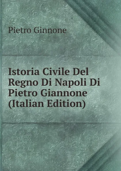 Обложка книги Istoria Civile Del Regno Di Napoli Di Pietro Giannone (Italian Edition), Pietro Ginnone