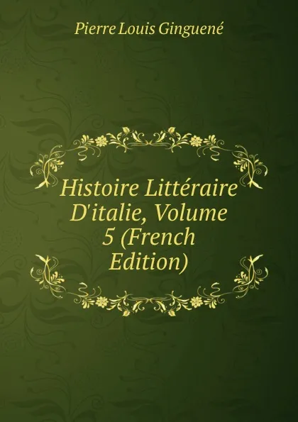 Обложка книги Histoire Litteraire D.italie, Volume 5 (French Edition), Pierre Louis Ginguené