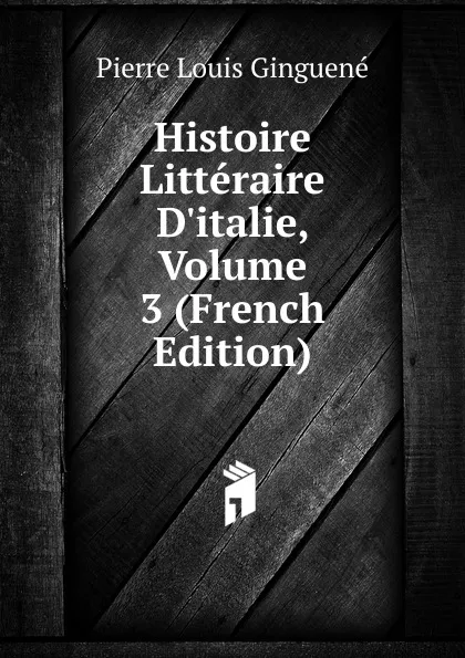 Обложка книги Histoire Litteraire D.italie, Volume 3 (French Edition), Pierre Louis Ginguené