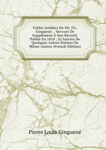 Обложка книги Fables Inedites De Mr. P.L. Ginguene .: Servant De Supplement A Son Recueil, Publie En 1810 ; Et Suivies De Quelques Autres Poesies Du Meme Auteur (French Edition), Pierre Louis Ginguené