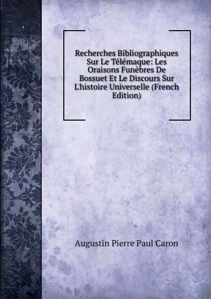 Обложка книги Recherches Bibliographiques Sur Le Telemaque: Les Oraisons Funebres De Bossuet Et Le Discours Sur L.histoire Universelle (French Edition), Caron Augustin Pierre