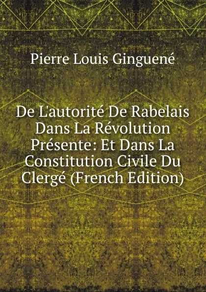 Обложка книги De L.autorite De Rabelais Dans La Revolution Presente: Et Dans La Constitution Civile Du Clerge (French Edition), Pierre Louis Ginguené