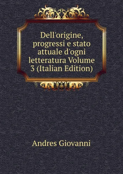 Обложка книги Dell.origine, progressi e stato attuale d.ogni letteratura Volume 3 (Italian Edition), Andres Giovanni