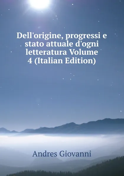 Обложка книги Dell.origine, progressi e stato attuale d.ogni letteratura Volume 4 (Italian Edition), Andres Giovanni