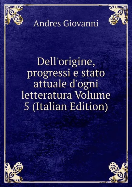 Обложка книги Dell.origine, progressi e stato attuale d.ogni letteratura Volume 5 (Italian Edition), Andres Giovanni