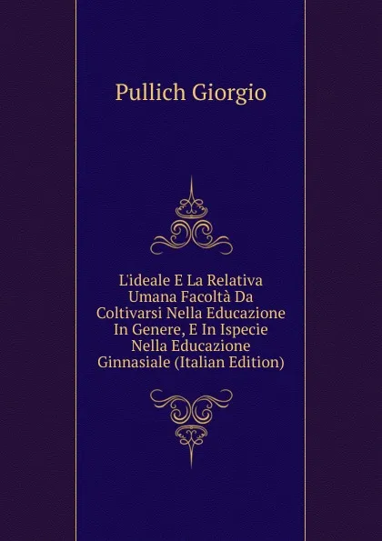 Обложка книги L.ideale E La Relativa Umana Facolta Da Coltivarsi Nella Educazione In Genere, E In Ispecie Nella Educazione Ginnasiale (Italian Edition), Pullich Giorgio