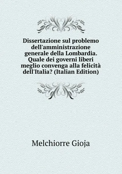 Обложка книги Dissertazione sul problemo dell.amministrazione generale della Lombardia. Quale dei governi liberi meglio convenga alla felicita dell.Italia. (Italian Edition), Melchiorre Gioja