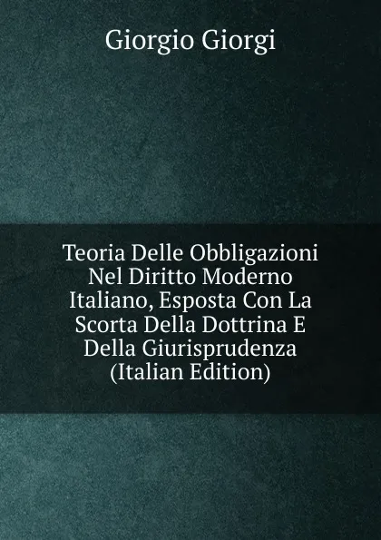 Обложка книги Teoria Delle Obbligazioni Nel Diritto Moderno Italiano, Esposta Con La Scorta Della Dottrina E Della Giurisprudenza (Italian Edition), Giorgio Giorgi