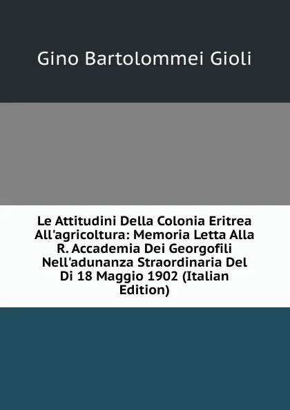 Обложка книги Le Attitudini Della Colonia Eritrea All.agricoltura: Memoria Letta Alla R. Accademia Dei Georgofili Nell.adunanza Straordinaria Del Di 18 Maggio 1902 (Italian Edition), Gino Bartolommei Gioli