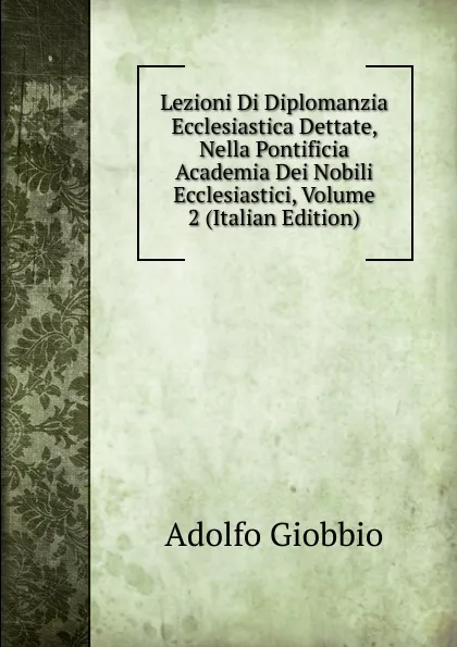 Обложка книги Lezioni Di Diplomanzia Ecclesiastica Dettate, Nella Pontificia Academia Dei Nobili Ecclesiastici, Volume 2 (Italian Edition), Adolfo Giobbio