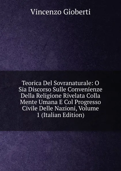 Обложка книги Teorica Del Sovranaturale: O Sia Discorso Sulle Convenienze Della Religione Rivelata Colla Mente Umana E Col Progresso Civile Delle Nazioni, Volume 1 (Italian Edition), Vincenzo Gioberti