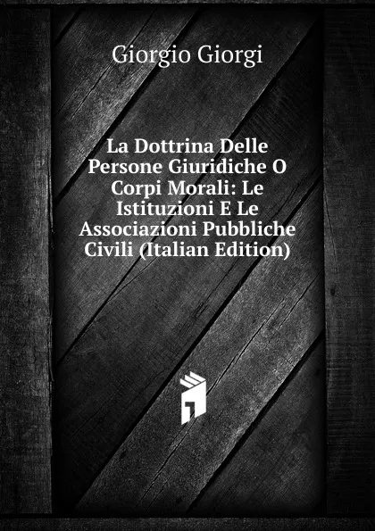 Обложка книги La Dottrina Delle Persone Giuridiche O Corpi Morali: Le Istituzioni E Le Associazioni Pubbliche Civili (Italian Edition), Giorgio Giorgi