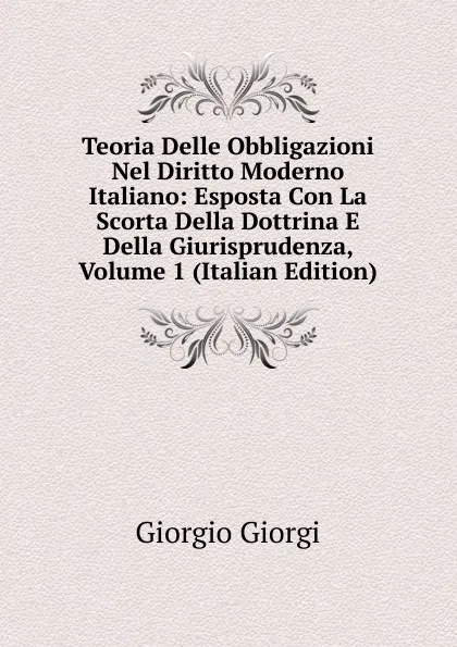 Обложка книги Teoria Delle Obbligazioni Nel Diritto Moderno Italiano: Esposta Con La Scorta Della Dottrina E Della Giurisprudenza, Volume 1 (Italian Edition), Giorgio Giorgi