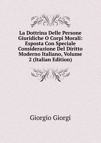 Обложка книги La Dottrina Delle Persone Giuridiche O Corpi Morali: Esposta Con Speciale Considerazione Del Diritto Moderno Italiano, Volume 2 (Italian Edition), Giorgio Giorgi