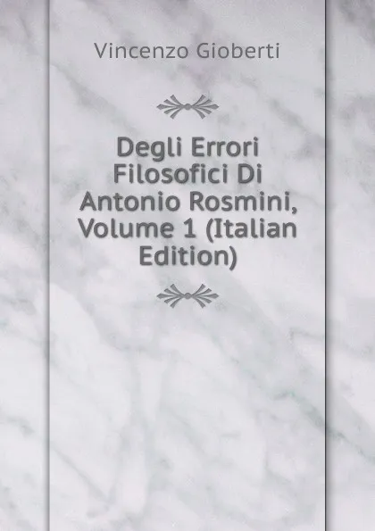 Обложка книги Degli Errori Filosofici Di Antonio Rosmini, Volume 1 (Italian Edition), Vincenzo Gioberti