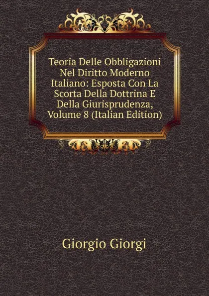 Обложка книги Teoria Delle Obbligazioni Nel Diritto Moderno Italiano: Esposta Con La Scorta Della Dottrina E Della Giurisprudenza, Volume 8 (Italian Edition), Giorgio Giorgi