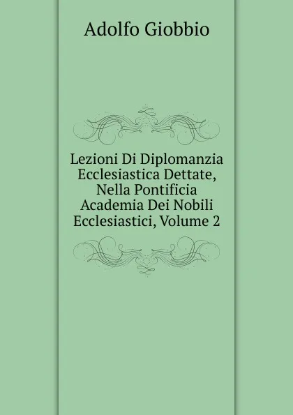 Обложка книги Lezioni Di Diplomanzia Ecclesiastica Dettate, Nella Pontificia Academia Dei Nobili Ecclesiastici, Volume 2, Adolfo Giobbio