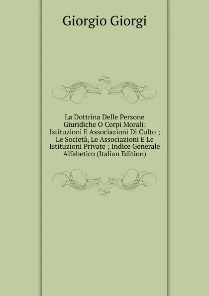 Обложка книги La Dottrina Delle Persone Giuridiche O Corpi Morali: Istituzioni E Associazioni Di Culto ; Le Societa, Le Associazioni E Le Istituzioni Private ; Indice Generale Alfabetico (Italian Edition), Giorgio Giorgi