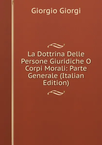 Обложка книги La Dottrina Delle Persone Giuridiche O Corpi Morali: Parte Generale (Italian Edition), Giorgio Giorgi