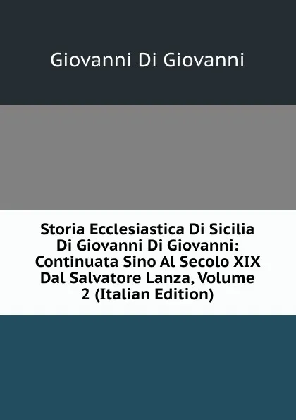 Обложка книги Storia Ecclesiastica Di Sicilia Di Giovanni Di Giovanni: Continuata Sino Al Secolo XIX Dal Salvatore Lanza, Volume 2 (Italian Edition), Giovanni Di Giovanni