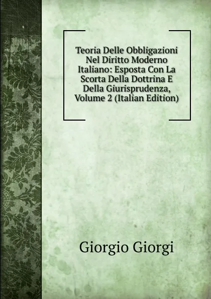 Обложка книги Teoria Delle Obbligazioni Nel Diritto Moderno Italiano: Esposta Con La Scorta Della Dottrina E Della Giurisprudenza, Volume 2 (Italian Edition), Giorgio Giorgi