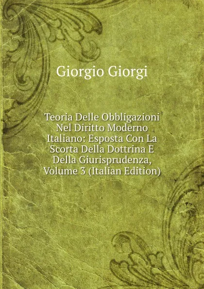 Обложка книги Teoria Delle Obbligazioni Nel Diritto Moderno Italiano: Esposta Con La Scorta Della Dottrina E Della Giurisprudenza, Volume 3 (Italian Edition), Giorgio Giorgi