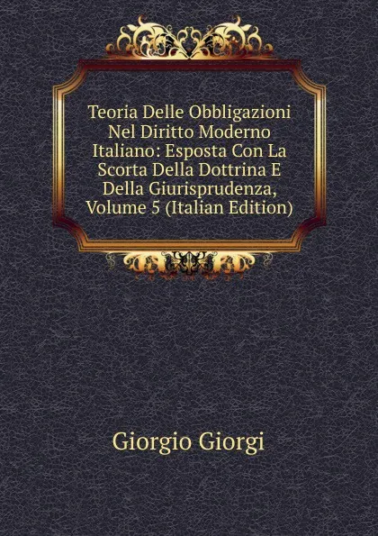 Обложка книги Teoria Delle Obbligazioni Nel Diritto Moderno Italiano: Esposta Con La Scorta Della Dottrina E Della Giurisprudenza, Volume 5 (Italian Edition), Giorgio Giorgi