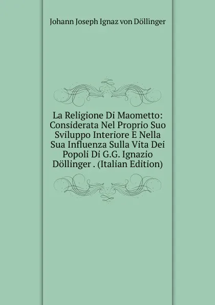 Обложка книги La Religione Di Maometto: Considerata Nel Proprio Suo Sviluppo Interiore E Nella Sua Influenza Sulla Vita Dei Popoli Di G.G. Ignazio Dollinger . (Italian Edition), Johann Joseph Ignaz von Döllinger